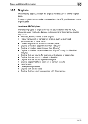 Page 511Paper and Original Information10
bizhub 500/420/360 (Phase 3) 10-15
10.2 Originals
When making copies, position the original into the ADF or on the original 
glass.
To copy original that cannot be positioned into the ADF, position them on the 
original glass.
Unsuitable ADF Originals
The following types of original should not be positioned into the ADF, 
otherwise paper misfeeds, damage to the original or the machine trouble 
may occur.
-Wrinkled, folded, curled, or torn original
-Highly translucent or...