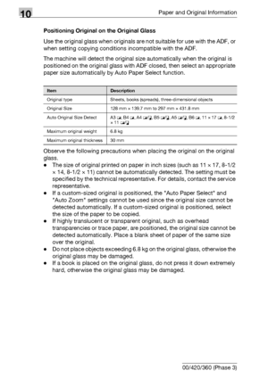 Page 51410Paper and Original Information
10-18 bizhub 500/420/360 (Phase 3)Positioning Original on the Original Glass
Use the original glass when originals are not suitable for use with the ADF, or 
when setting copying conditions incompatible with the ADF.
The machine will detect the original size automatically when the original is 
positioned on the original glass with ADF closed, then select an appropriate 
paper size automatically by Auto Paper Select function.
Observe the following precautions when placing...