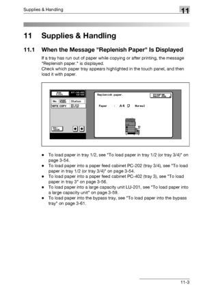 Page 517Supplies & Handling11
bizhub 500/420/360 (Phase 3) 11-3
11 Supplies & Handling
11.1 When the Message Replenish Paper Is Displayed
If a tray has run out of paper while copying or after printing, the message 
Replenish paper. is displayed.
Check which paper tray appears highlighted in the touch panel, and then 
load it with paper.
-To load paper in tray 1/2, see To load paper in tray 1/2 (or tray 3/4) on 
page 3-54.
-To load paper into a paper feed cabinet PC-202 (tray 3/4), see To load 
paper in tray 1/2...