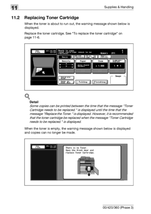 Page 51811Supplies & Handling
11-4 bizhub 500/420/360 (Phase 3)
11.2 Replacing Toner Cartridge
When the toner is about to run out, the warning message shown below is 
displayed.
Replace the toner cartridge. See To replace the toner cartridge on 
page 11-6.
!
Detail 
Some copies can be printed between the time that the message Toner 
Cartridge needs to be replaced. is displayed until the time that the 
message Replace the Toner. is displayed. However, it is recommended 
that the toner cartridge be replaced when...