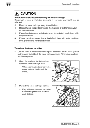 Page 52011Supplies & Handling
11-6 bizhub 500/420/360 (Phase 3)
7 CAUTION 
Precaution for storing and handling the toner cartridge
If too much of toner is inhaled or toner gets in your eyes, your health may be 
affected.
%Keep the toner cartridge away from children.
%Be careful not to spill toner inside the machine or get toner on your 
clothes or hands.
%If your hands become soiled with toner, immediately wash them with 
soap and water.
%If toner gets in your eyes, immediately flush them with water, and then...