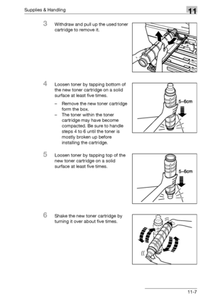 Page 521Supplies & Handling11
bizhub 500/420/360 (Phase 3) 11-7
3Withdraw and pull up the used toner 
cartridge to remove it.
4Loosen toner by tapping bottom of 
the new toner cartridge on a solid 
surface at least five times.
– Remove the new toner cartridge 
form the box.
– The toner within the toner 
cartridge may have become 
compacted. Be sure to handle 
steps 4 to 6 until the toner is 
mostly broken up before 
installing the cartridge.
5Loosen toner by tapping top of the 
new toner cartridge on a solid...