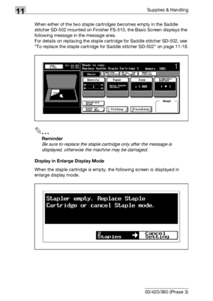 Page 52411Supplies & Handling
11-10 bizhub 500/420/360 (Phase 3)When either of the two staple cartridges becomes empty in the Saddle 
stitcher SD-502 mounted on Finisher FS-510, the Basic Screen displays the 
following message in the message area.
For details on replacing the staple cartridge for Saddle stitcher SD-502, see 
To replace the staple cartridge for Saddle stitcher SD-502 on page 11-18.
2
Reminder 
Be sure to replace the staple cartridge only after the message is 
displayed, otherwise the machine may...