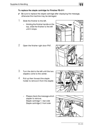 Page 525Supplies & Handling11
bizhub 500/420/360 (Phase 3) 11-11To replace the staple cartridge for Finisher FS-511
0Be sure to replace the staple cartridge after displaying the message, 
otherwise the machine may be damaged.
1Slide the finisher to the left.
– Holding the finisher handle on the 
top, slide the finisher to the left 
until it stops.
2Open the finisher right door FN7.
3Turn the dial to the left until the two 
staplers come to the center.
4Pull up then forward the staple 
holder to remove it from...