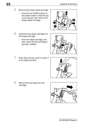 Page 52611Supplies & Handling
11-12 bizhub 500/420/360 (Phase 3)
5Remove the empty staple cartridge.
– Push the two PUSH buttons of 
the staple holder to slide the top 
cover upward, then remove the 
empty staple cartridge.
6Install the new staple cartridge into 
the staple cartridge.
– Push the staple cartridge, and 
then check that the cartridge is 
securely installed.
7Push down the top cover to return it 
to its original position.
8Remove the lock tape from the 
cartridge.
1
2
Downloaded From...