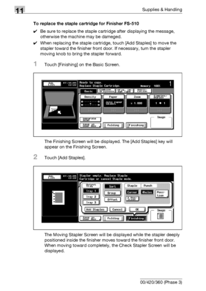 Page 52811Supplies & Handling
11-14 bizhub 500/420/360 (Phase 3)To replace the staple cartridge for Finisher FS-510
0Be sure to replace the staple cartridge after displaying the message, 
otherwise the machine may be dameged.
0When replacing the staple cartridge, touch [Add Staples] to move the 
stapler toward the finisher front door. If necessary, turn the stapler 
moving knob to bring the stapler forward.
1Touch [Finishing] on the Basic Screen.
The Finishing Screen will be displayed. The [Add Staples] key will...