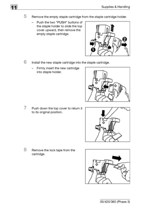 Page 53011Supplies & Handling
11-16 bizhub 500/420/360 (Phase 3)
5Remove the empty staple cartridge from the staple cartridge holder.
– Push the two PUSH buttons of 
the staple holder to slide the top 
cover upward, then remove the 
empty staple cartridge.
6Install the new staple cartridge into the staple cartridge.
– Firmly insert the new cartridge 
into staple holder.
7Push down the top cover to return it 
to its original position.
8Remove the lock tape from the 
cartridge.
1
2
Downloaded From...