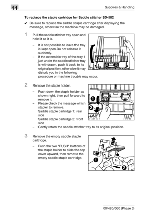 Page 53211Supplies & Handling
11-18 bizhub 500/420/360 (Phase 3)To replace the staple cartridge for Saddle stitcher SD-502
0Be sure to replace the saddle staple cartridge after displaying the 
message, otherwise the machine may be dameged.
1Pull the saddle stitcher tray open and 
hold it as it is.
– It is not possible to leave the tray 
is kept open.Do not release it 
suddenly.
– If the extensible tray of the tray 1 
just under the saddle stitcher tray 
is withdrawn, push it back to its 
original position,...