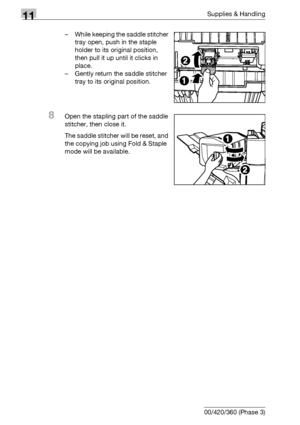 Page 53411Supplies & Handling
11-20 bizhub 500/420/360 (Phase 3)– While keeping the saddle stitcher 
tray open, push in the staple 
holder to its original position, 
then pull it up until it clicks in 
place.
– Gently return the saddle stitcher 
tray to its original position.
8Open the stapling part of the saddle 
stitcher, then close it.
The saddle stitcher will be reset, and 
the copying job using Fold & Staple 
mode will be available.
Downloaded From ManualsPrinter.com Manuals 