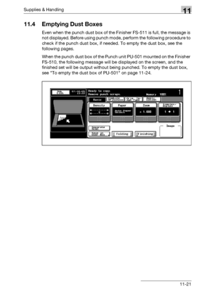 Page 535Supplies & Handling11
bizhub 500/420/360 (Phase 3) 11-21
11.4 Emptying Dust Boxes
Even when the punch dust box of the Finisher FS-511 is full, the message is 
not displayed. Before using punch mode, perform the following procedure to 
check if the punch dust box, if needed. To empty the dust box, see the 
following pages.
When the punch dust box of the Punch unit PU-501 mounted on the Finisher 
FS-510, the following message will be displayed on the screen, and the 
finished set will be output without...