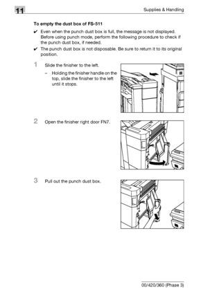 Page 53611Supplies & Handling
11-22 bizhub 500/420/360 (Phase 3)To empty the dust box of FS-511
0Even when the punch dust box is full, the message is not displayed. 
Before using punch mode, perform the following procedure to check if 
the punch dust box, if needed. 
0The punch dust box is not disposable. Be sure to return it to its original 
position.
1Slide the finisher to the left.
– Holding the finisher handle on the 
top, slide the finisher to the left 
until it stops.
2Open the finisher right door FN7....