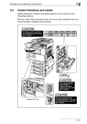 Page 55Installation and Operation Precautions2
bizhub 500/420/360 (Phase 3) 2-17
2.3 Caution Notations and Labels
Safety precaution notations and labels appear on this machine at the 
following positions.
Be very careful that an accident does not occur when operations such as 
removing paper misfeeds are performed.
The fixing unit is very hot.
To avoid getting burned DO 
NOT TOUCH.
CAUTION
This area generates 
high voltage.  If 
touched, electrical 
shock may occur. DO 
NOT TOUCH!
CAUTION
The area opened by the...