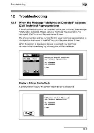 Page 541Troubleshooting12
bizhub 500/420/360 (Phase 3) 12-3
12 Troubleshooting
12.1 When the Message Malfunction Detected Appears 
(Call Technical Representative)
If a malfunction that cannot be corrected by the user occurred, the message 
Malfunction detected. Please call your Technical Representative. is 
displayed. (Call Technical Representative Screen)
The phone number and fax number for the usual technical representative is 
displayed on the center of the Call Technical Representative Screen.
When the...