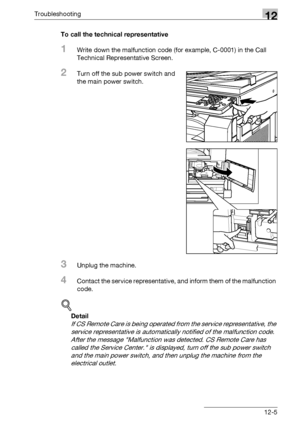 Page 543Troubleshooting12
bizhub 500/420/360 (Phase 3) 12-5To call the technical representative
1Write down the malfunction code (for example, C-0001) in the Call 
Technical Representative Screen.
2Turn off the sub power switch and 
the main power switch.
3Unplug the machine.
4Contact the service representative, and inform them of the malfunction 
code.
!
Detail 
If CS Remote Care is being operated from the service representative, the 
service representative is automatically notified of the malfunction code....