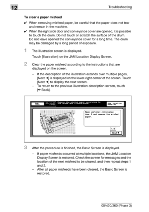 Page 54612Troubleshooting
12-8 bizhub 500/420/360 (Phase 3)To clear a paper misfeed
0When removing misfeed paper, be careful that the paper does not tear 
and remain in the machine.
0When the right side door and conveyance cover are opened, it is possible 
to touch the drum. Do not touch or scratch the surface of the drum.
Do not leave opened the conveyance cover for a long time. The drum 
may be damaged by a long period of exposure.
1The illustration screen is displayed.
Touch [Illustration] on the JAM Location...