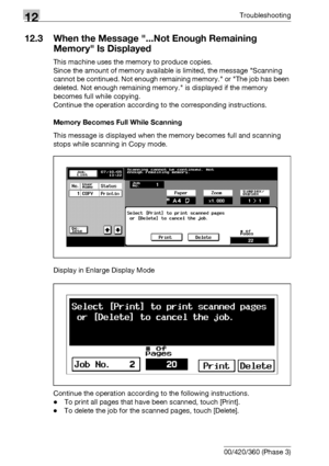 Page 54812Troubleshooting
12-10 bizhub 500/420/360 (Phase 3)
12.3 When the Message ...Not Enough Remaining 
Memory Is Displayed
This machine uses the memory to produce copies.
Since the amount of memory available is limited, the message Scanning 
cannot be continued. Not enough remaining memory. or The job has been 
deleted. Not enough remaining memory. is displayed if the memory 
becomes full while copying.
Continue the operation according to the corresponding instructions.
Memory Becomes Full While Scanning...