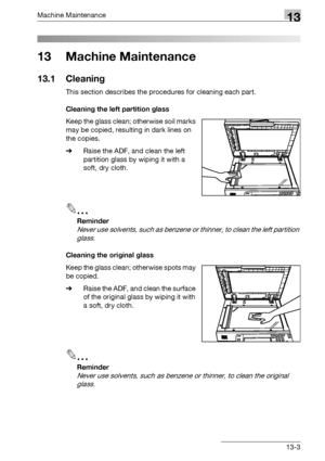 Page 557Machine Maintenance13
bizhub 500/420/360 (Phase 3) 13-3
13 Machine Maintenance
13.1 Cleaning
This section describes the procedures for cleaning each part.
Cleaning the left partition glass
Keep the glass clean; otherwise soil marks 
may be copied, resulting in dark lines on 
the copies.
%Raise the ADF, and clean the left 
partition glass by wiping it with a 
soft, dry cloth.
2
Reminder 
Never use solvents, such as benzene or thinner, to clean the left partition 
glass.
Cleaning the original glass
Keep...