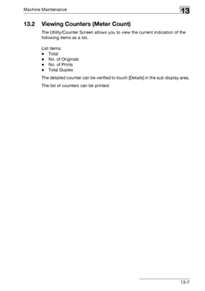 Page 561Machine Maintenance13
bizhub 500/420/360 (Phase 3) 13-7
13.2 Viewing Counters (Meter Count)
The Utility/Counter Screen allows you to view the current indication of the 
following items as a list.
 
List items:
-Total
-No. of Originals
-No. of Prints
-Total Duplex
The detailed counter can be verified to touch [Details] in the sub display area.
The list of counters can be printed.
Downloaded From ManualsPrinter.com Manuals 