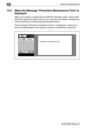 Page 56413Machine Maintenance
13-10 bizhub 500/420/360 (Phase 3)
13.3 When the Message Preventive Maintenance Time Is 
Displayed
After a set number of copies (bizhub 500/420: 250,000 copies / bizhub 360: 
255,000 copies) have been made on your machine, Preventive maintenance 
will be required for maintaining optimal performance.
If the message Preventive maintenance time. is displayed, contact your 
technical representative and request a periodic maintenance inspection.
Downloaded From ManualsPrinter.com Manuals 