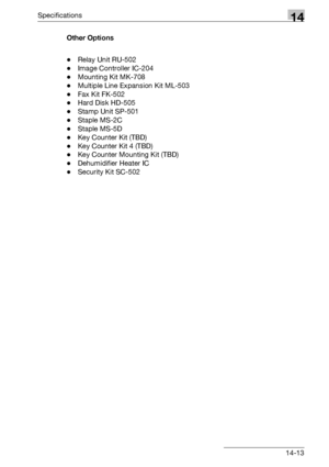 Page 577Specifications14
bizhub 500/420/360 (Phase 3) 14-13Other Options
-Relay Unit RU-502
-Image Controller IC-204
-Mounting Kit MK-708
-Multiple Line Expansion Kit ML-503
-Fax Kit FK-502
-Hard Disk HD-505
-Stamp Unit SP-501
-Staple MS-2C
-Staple MS-5D
-Key Counter Kit (TBD)
-Key Counter Kit 4 (TBD)
-Key Counter Mounting Kit (TBD)
-Dehumidifier Heater IC
-Security Kit SC-502
Downloaded From ManualsPrinter.com Manuals 