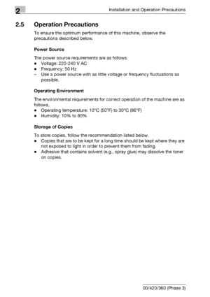 Page 602Installation and Operation Precautions
2-22 bizhub 500/420/360 (Phase 3)
2.5 Operation Precautions
To ensure the optimum performance of this machine, observe the 
precautions described below.
Power Source
The power source requirements are as follows.
-Voltage: 220-240 V AC
-Frequency: 50 Hz
– Use a power source with as little voltage or frequency fluctuations as 
possible.
Operating Environment
The environmental requirements for correct operation of the machine are as 
follows.
-Operating temperature:...