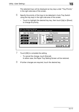 Page 595Utility 15
bizhub 500/420/360 (Phase 3) 15-17The selected trays will be displayed as tray keys under Tray Priority 
in the right side area of the screen.
6Specify the priority of the trays to be detected in Auto Tray Switch 
using the tray keys in the right side area of the screen.
– Touch to highlight the desired tray key, then touch [Up] or [Down] 
to change its priority.
7Touch [OK] to complete the setting.
– To cancel the change, touch [Cancel].
In either case, the Paper Tray Setting Screen will be...