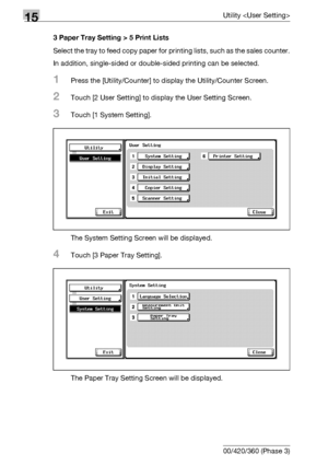 Page 60015Utility 
15-22 bizhub 500/420/360 (Phase 3)3 Paper Tray Setting > 5 Print Lists
Select the tray to feed copy paper for printing lists, such as the sales counter.
In addition, single-sided or double-sided printing can be selected.
1Press the [Utility/Counter] to display the Utility/Counter Screen.
2Touch [2 User Setting] to display the User Setting Screen.
3Touch [1 System Setting].
The System Setting Screen will be displayed.
4Touch [3 Paper Tray Setting].
The Paper Tray Setting Screen will be...