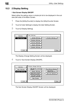 Page 60215Utility 
15-24 bizhub 500/420/360 (Phase 3)
15.3 2 Display Setting
1 Sub Screen Display ON/OFF
Select either the setting value or simple job list to be displayed in the sub 
area (left side) of the Basic Screen.
1Press the [Utility/Counter] to display the Utility/Counter Screen.
2Touch [2 User Setting] to display the User Setting Screen.
3Touch [2 Display Setting].
The Display Change Setting Screen will be displayed.
4Touch [1 Sub Screen Display ON/OFF].
The Sub Screen Display ON/OFF Screen will be...