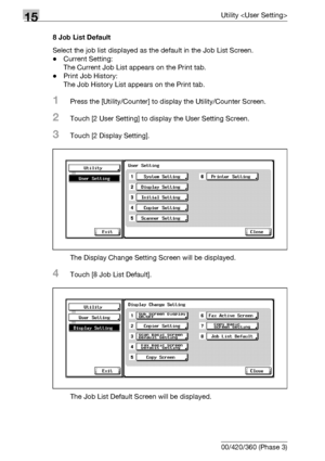 Page 61015Utility 
15-32 bizhub 500/420/360 (Phase 3)8 Job List Default
Select the job list displayed as the default in the Job List Screen.
-Current Setting:
The Current Job List appears on the Print tab.
-Print Job History:
The Job History List appears on the Print tab.
1Press the [Utility/Counter] to display the Utility/Counter Screen.
2Touch [2 User Setting] to display the User Setting Screen.
3Touch [2 Display Setting].
The Display Change Setting Screen will be displayed.
4Touch [8 Job List Default].
The...