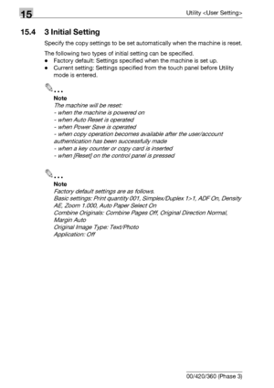 Page 61215Utility 
15-34 bizhub 500/420/360 (Phase 3)
15.4 3 Initial Setting
Specify the copy settings to be set automatically when the machine is reset.
The following two types of initial setting can be specified.
-Factory default: Settings specified when the machine is set up.
-Current setting: Settings specified from the touch panel before Utility 
mode is entered.
2
Note 
The machine will be reset:
- when the machine is powered on
- when Auto Reset is operated
- when Power Save is operated
- when copy...