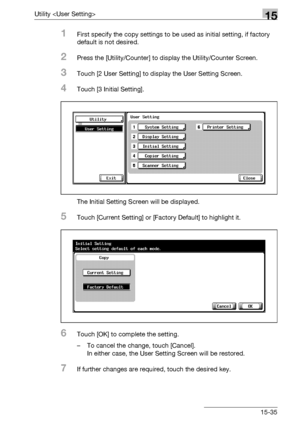 Page 613Utility 15
bizhub 500/420/360 (Phase 3) 15-35
1First specify the copy settings to be used as initial setting, if factory 
default is not desired.
2Press the [Utility/Counter] to display the Utility/Counter Screen.
3Touch [2 User Setting] to display the User Setting Screen.
4Touch [3 Initial Setting].
The Initial Setting Screen will be displayed.
5Touch [Current Setting] or [Factory Default] to highlight it.
6Touch [OK] to complete the setting.
– To cancel the change, touch [Cancel].
In either case, the...