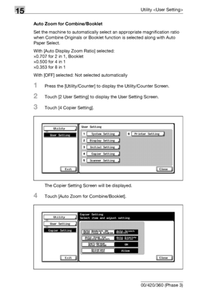 Page 61615Utility 
15-38 bizhub 500/420/360 (Phase 3)Auto Zoom for Combine/Booklet
Set the machine to automatically select an appropriate magnification ratio 
when Combine Originals or Booklet function is selected along with Auto 
Paper Select.
With [Auto Display Zoom Ratio] selected:
e0.707 for 2 in 1, Booklet 
e0.500 for 4 in 1 
e0.353 for 8 in 1 
With [OFF] selected: Not selected automatically
1Press the [Utility/Counter] to display the Utility/Counter Screen.
2Touch [2 User Setting] to display the User...