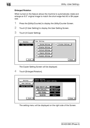 Page 62015Utility 
15-42 bizhub 500/420/360 (Phase 3)Enlarged Rotation
When turned on the feature allows the machine to automatically rotate and 
enlarge an 8.5 original image to match the short-edge-fed A3 or B4 paper 
size.
1Press the [Utility/Counter] to display the Utility/Counter Screen.
2Touch [2 User Setting] to display the User Setting Screen.
3Touch [4 Copier Setting].
The Copier Setting Screen will be displayed.
4Touch [Enlarged Rotation].
The setting menu will be displayed on the right side of the...