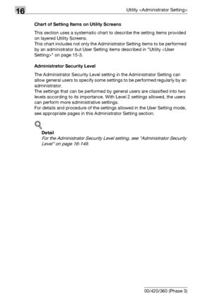 Page 62816Utility 
16-6 bizhub 500/420/360 (Phase 3)Chart of Setting Items on Utility Screens
This section uses a systematic chart to describe the setting items provided 
on layered Utility Screens.
This chart includes not only the Administrator Setting items to be performed 
by an administrator but User Setting items described in Utility  on page 15-3.
Administrator Security Level
The Administrator Security Level setting in the Administrator Setting can 
allow general users to specify some settings to be...