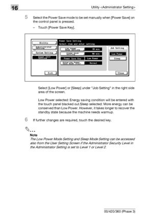 Page 66016Utility 
16-38 bizhub 500/420/360 (Phase 3)
5Select the Power Save mode to be set manually when [Power Save] on 
the control panel is pressed.
– Touch [Power Save Key].
Select [Low Power] or [Sleep] under Job Setting in the right side 
area of the screen.
Low Power selected: Energy saving condition will be entered with 
the touch panel blacked out.Sleep selected: More energy can be 
conserved than Low Power. However, it takes longer to recover the 
standby state because the machine needs warmup.
6If...