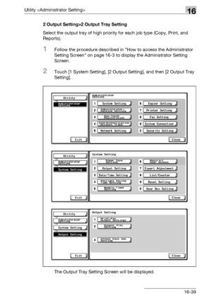 Page 661Utility 16
bizhub 500/420/360 (Phase 3) 16-392 Output Setting>2 Output Tray Setting
Select the output tray of high priority for each job type (Copy, Print, and 
Reports).
1Follow the procedure described in How to access the Administrator 
Setting Screen on page 16-3 to display the Administrator Setting 
Screen.
2Touch [1 System Setting], [2 Output Setting], and then [2 Output Tray 
Setting].
The Output Tray Setting Screen will be displayed.
Downloaded From ManualsPrinter.com Manuals 