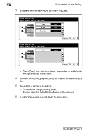 Page 66216Utility 
16-40 bizhub 500/420/360 (Phase 3)
3Select the default output tray to be used in copy jobs.
– Touch [Copy], then select the desired tray number under Default in 
the right side area of the screen.
4Similarly, touch [Print], [Reports], and [Fax] to select the desired output 
tray.
5Touch [OK] to complete the setting.
– To cancel the change, touch [Cancel].
In either case, the Output Setting Screen will be restored.
6If further changes are required, touch the desired key.
Downloaded From...