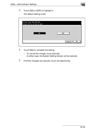 Page 665Utility 16
bizhub 500/420/360 (Phase 3) 16-43
3Touch [ON] or [OFF] to highlight it.
The default setting is ON.
4Touch [OK] to complete the setting.
– To cancel the change, touch [Cancel]. 
In either case, the System Setting Screen will be restored.
5If further changes are required, touch the desired key.
Downloaded From ManualsPrinter.com Manuals 