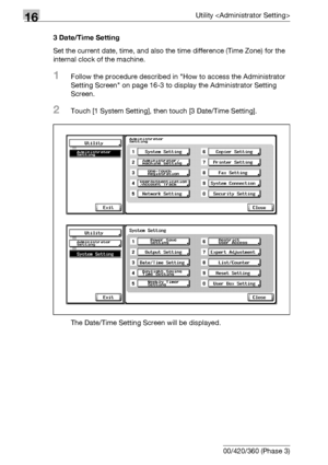 Page 66616Utility 
16-44 bizhub 500/420/360 (Phase 3)3 Date/Time Setting
Set the current date, time, and also the time difference (Time Zone) for the 
internal clock of the machine.
1Follow the procedure described in How to access the Administrator 
Setting Screen on page 16-3 to display the Administrator Setting 
Screen.
2Touch [1 System Setting], then touch [3 Date/Time Setting].
The Date/Time Setting Screen will be displayed.
Downloaded From ManualsPrinter.com Manuals 