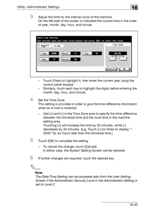 Page 667Utility 16
bizhub 500/420/360 (Phase 3) 16-45
3Adjust the time for the internal clock of the machine.
On the left side of the screen is indicated the current time in the order 
of year, month, day, hour, and minute.
– Touch [Year] to highlight it, then enter the current year using the 
control panel keypad.
– Similarly, touch each key to highlight the digits before entering the 
month, day, hour, and minute.
4Set the Time Zone.
This setting is provided in order to give the time difference information...