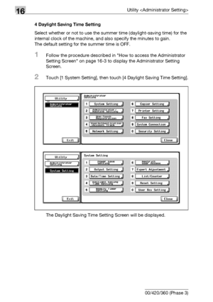 Page 66816Utility 
16-46 bizhub 500/420/360 (Phase 3)4 Daylight Saving Time Setting
Select whether or not to use the summer time (daylight-saving time) for the 
internal clock of the machine, and also specify the minutes to gain.
The default setting for the summer time is OFF.
1Follow the procedure described in How to access the Administrator 
Setting Screen on page 16-3 to display the Administrator Setting 
Screen.
2Touch [1 System Setting], then touch [4 Daylight Saving Time Setting].
The Daylight Saving Time...