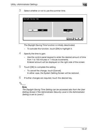 Page 669Utility 16
bizhub 500/420/360 (Phase 3) 16-47
3Select whether or not to use the summer time.
The Daylight Saving Time function is initially deactivated.
– To activate this function, touch [ON] to highlight it.
4Specify the time to gain.
– Use the control panel keypad to enter the desired amount of time 
from 1 to 150 minutes in 1 minute increments.
Entered amount will be displayed on the right side of the screen.
5Touch [OK] to complete the setting.
– To cancel the change, touch [Cancel].
In either case,...