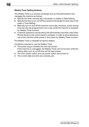 Page 67016Utility 
16-48 bizhub 500/420/360 (Phase 3)Weekly Timer Setting Outlines
The Weekly Timer is a function accessed only by the administrator that 
manages the machine as follows.
-Specify the timer working day individually or weekly in Date Setting.
-Specify the time to turn on/off the machine individually for each day of the 
week in Time Setting.
-Basically turn on and off the machine once a day. However, power saving 
time can also be programmed once a day while the machine is powered 
by Weekly Timer...