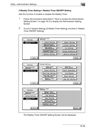 Page 671Utility 16
bizhub 500/420/360 (Phase 3) 16-495 Weekly Timer Setting>1 Weekly Timer ON/OFF Setting
Use this function to enable or disable the Weekly Timer.
1Follow the procedure described in How to access the Administrator 
Setting Screen on page 16-3 to display the Administrator Setting 
Screen.
2Touch [1 System Setting], [5 Weekly Timer Setting], and then [1 Weekly 
Timer ON/OFF Setting].
The Weekly Timer ON/OFF Setting Screen will be displayed.
Downloaded From ManualsPrinter.com Manuals 