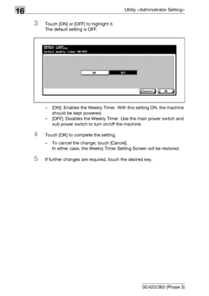 Page 67216Utility 
16-50 bizhub 500/420/360 (Phase 3)
3Touch [ON] or [OFF] to highlight it.
The default setting is OFF. 
– [ON]: Enables the Weekly Timer. With this setting ON, the machine 
should be kept powered.
– [OFF]: Disables the Weekly Timer. Use the main power switch and 
sub power switch to turn on/off the machine.
4Touch [OK] to complete the setting.
– To cancel the change, touch [Cancel].
In either case, the Weekly Timer Setting Screen will be restored.
5If further changes are required, touch the...