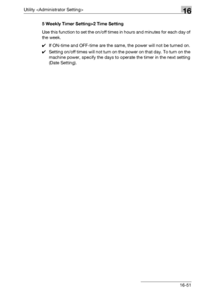 Page 673Utility 16
bizhub 500/420/360 (Phase 3) 16-515 Weekly Timer Setting>2 Time Setting
Use this function to set the on/off times in hours and minutes for each day of 
the week.
0If ON-time and OFF-time are the same, the power will not be turned on.
0Setting on/off times will not turn on the power on that day. To turn on the 
machine power, specify the days to operate the timer in the next setting 
(Date Setting).
Downloaded From ManualsPrinter.com Manuals 