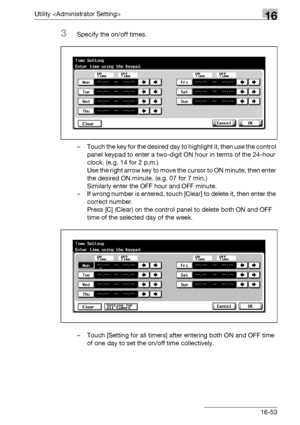 Page 675Utility 16
bizhub 500/420/360 (Phase 3) 16-53
3Specify the on/off times.
– Touch the key for the desired day to highlight it, then use the control 
panel keypad to enter a two-digit ON hour in terms of the 24-hour 
clock. (e.g. 14 for 2 p.m.)
Use the right arrow key to move the cursor to ON minute, then enter 
the desired ON minute. (e.g. 07 for 7 min.)
Similarly enter the OFF hour and OFF minute.
– If wrong number is entered, touch [Clear] to delete it, then enter the 
correct number.
Press [C] (Clear)...