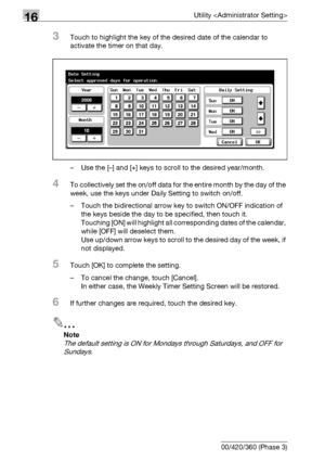 Page 67816Utility 
16-56 bizhub 500/420/360 (Phase 3)
3Touch to highlight the key of the desired date of the calendar to 
activate the timer on that day.
– Use the [–] and [+] keys to scroll to the desired year/month.
4To collectively set the on/off data for the entire month by the day of the 
week, use the keys under Daily Setting to switch on/off.
– Touch the bidirectional arrow key to switch ON/OFF indication of 
the keys beside the day to be specified, then touch it.
Touching [ON] will highlight all...