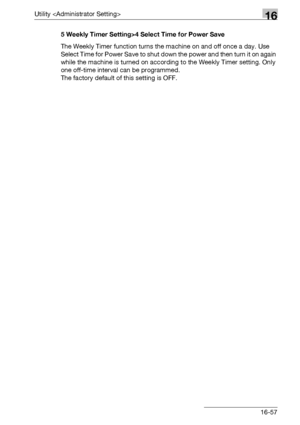Page 679Utility 16
bizhub 500/420/360 (Phase 3) 16-575 Weekly Timer Setting>4 Select Time for Power Save
The Weekly Timer function turns the machine on and off once a day. Use 
Select Time for Power Save to shut down the power and then turn it on again 
while the machine is turned on according to the Weekly Timer setting. Only 
one off-time interval can be programmed.
The factory default of this setting is OFF.
Downloaded From ManualsPrinter.com Manuals 