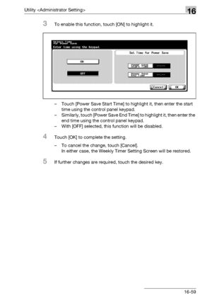 Page 681Utility 16
bizhub 500/420/360 (Phase 3) 16-59
3To enable this function, touch [ON] to highlight it.
– Touch [Power Save Start Time] to highlight it, then enter the start 
time using the control panel keypad.
– Similarly, touch [Power Save End Time] to highlight it, then enter the 
end time using the control panel keypad.
– With [OFF] selected, this function will be disabled.
4Touch [OK] to complete the setting.
– To cancel the change, touch [Cancel].
In either case, the Weekly Timer Setting Screen will...